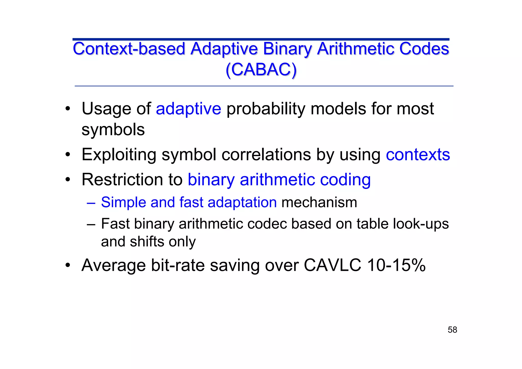 58
• Usage of adaptive probability models for most
symbols
• Exploiting symbol correlations by using contexts
• Restriction to binary arithmetic coding
– Simple and fast adaptation mechanism
– Fast binary arithmetic codec based on table look-ups
and shifts only
• Average bit-rate saving over CAVLC 10-15%
Context
Context-
-based Adaptive Binary Arithmetic Codes
based Adaptive Binary Arithmetic Codes
(CABAC)
(CABAC)
 