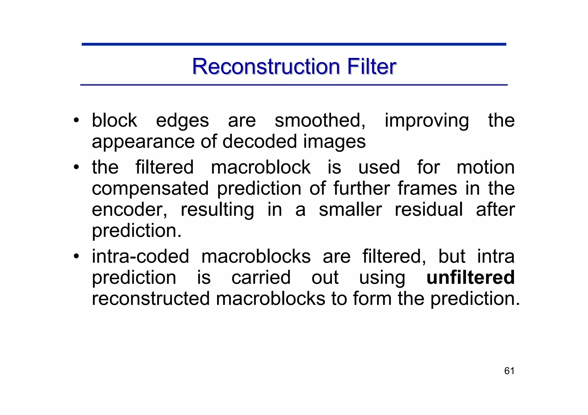61
Reconstruction Filter
Reconstruction Filter
• block edges are smoothed, improving the
appearance of decoded images
• the filtered macroblock is used for motion
compensated prediction of further frames in the
encoder, resulting in a smaller residual after
prediction.
• intra-coded macroblocks are filtered, but intra
prediction is carried out using unfiltered
reconstructed macroblocks to form the prediction.
 