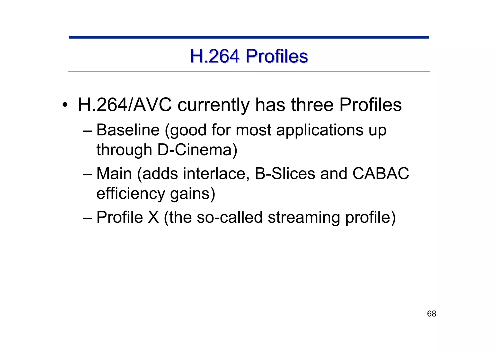 68
H.264 Profiles
H.264 Profiles
• H.264/AVC currently has three Profiles
– Baseline (good for most applications up
through D-Cinema)
– Main (adds interlace, B-Slices and CABAC
efficiency gains)
– Profile X (the so-called streaming profile)
 
