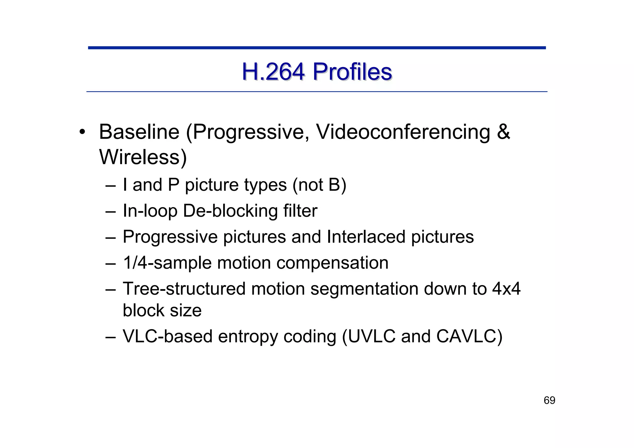 69
H.264 Profiles
H.264 Profiles
• Baseline (Progressive, Videoconferencing &
Wireless)
– I and P picture types (not B)
– In-loop De-blocking filter
– Progressive pictures and Interlaced pictures
– 1/4-sample motion compensation
– Tree-structured motion segmentation down to 4x4
block size
– VLC-based entropy coding (UVLC and CAVLC)
 