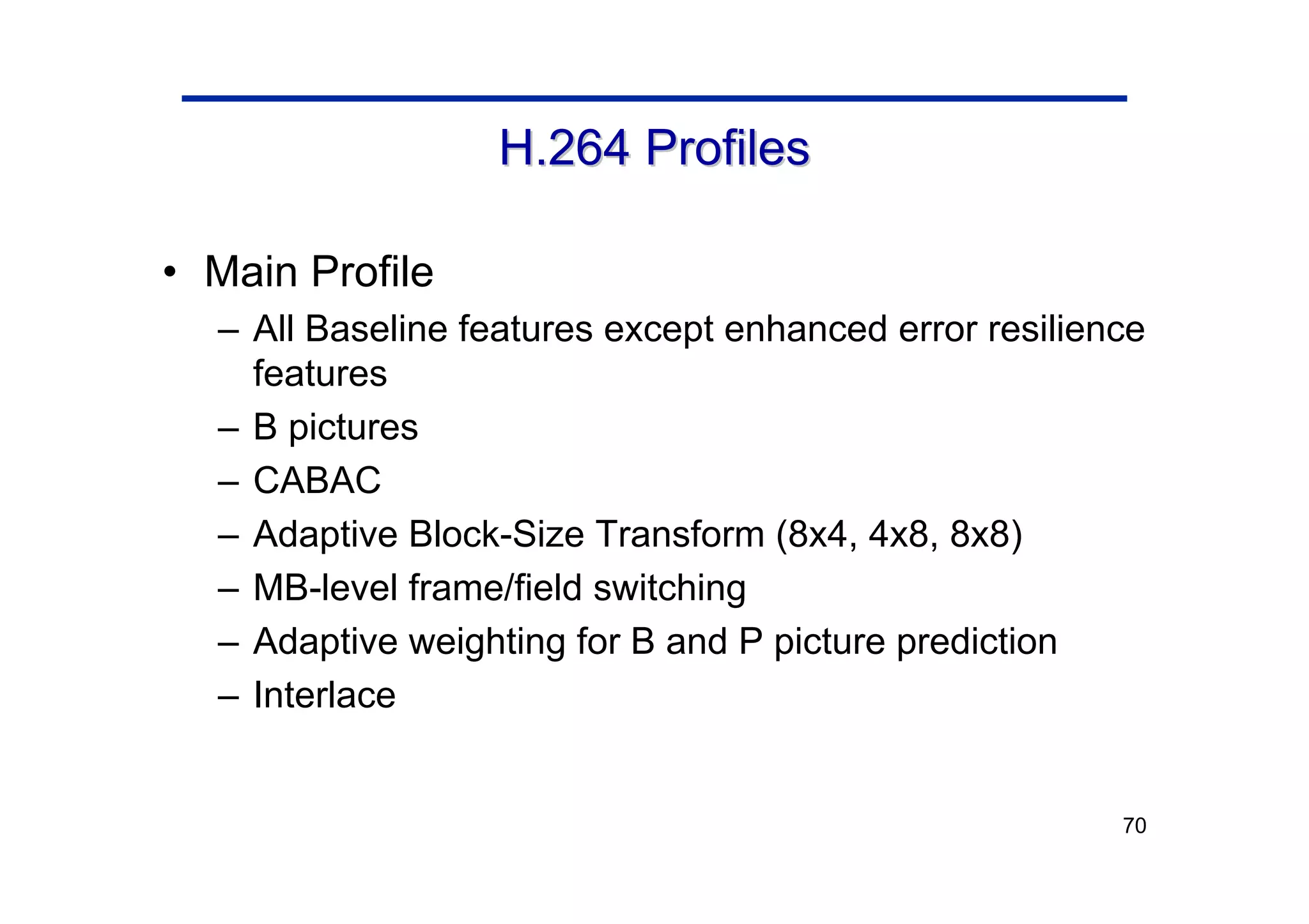 70
H.264 Profiles
H.264 Profiles
• Main Profile
– All Baseline features except enhanced error resilience
features
– B pictures
– CABAC
– Adaptive Block-Size Transform (8x4, 4x8, 8x8)
– MB-level frame/field switching
– Adaptive weighting for B and P picture prediction
– Interlace
 