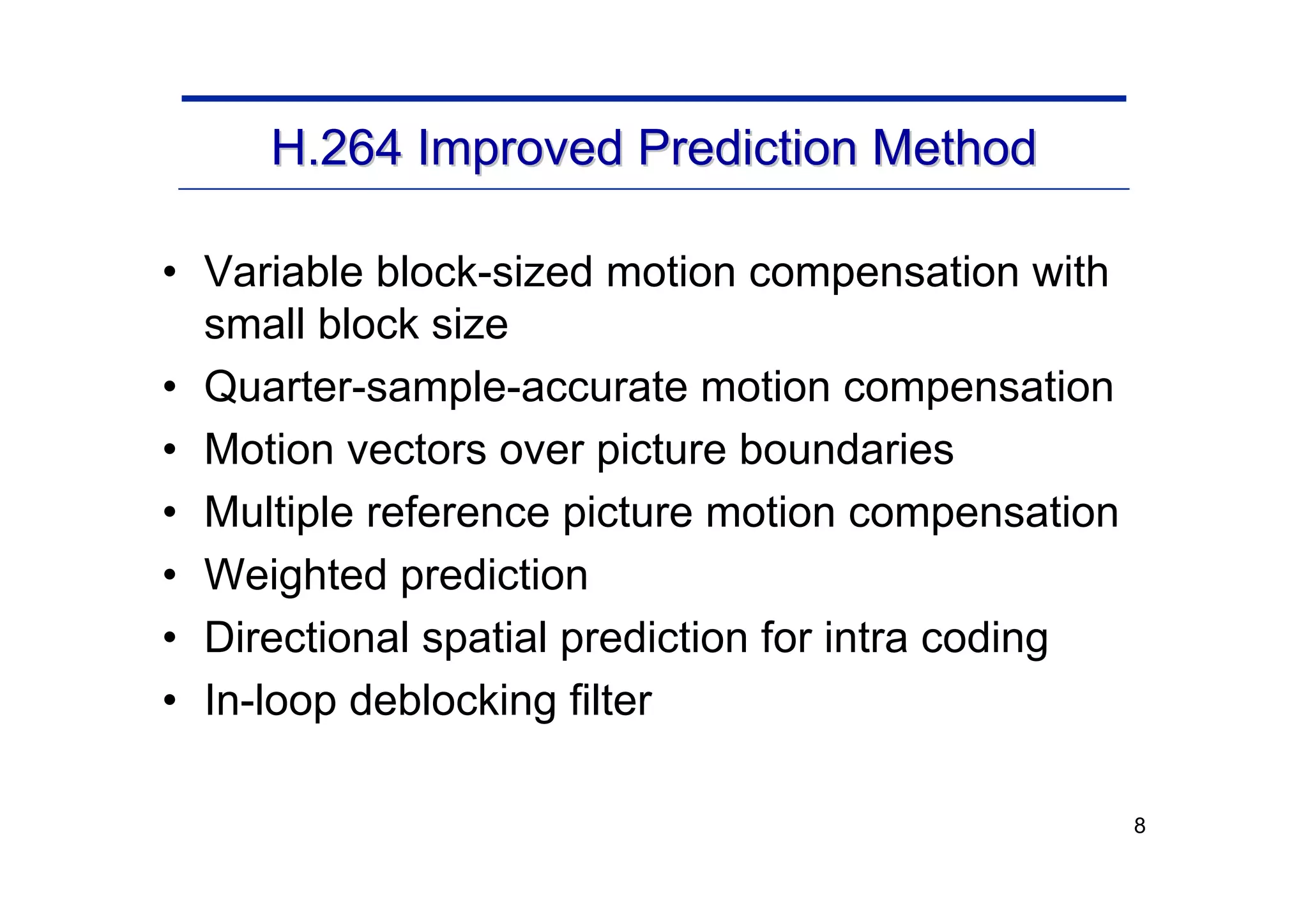 8
H.264 Improved Prediction Method
H.264 Improved Prediction Method
• Variable block-sized motion compensation with
small block size
• Quarter-sample-accurate motion compensation
• Motion vectors over picture boundaries
• Multiple reference picture motion compensation
• Weighted prediction
• Directional spatial prediction for intra coding
• In-loop deblocking filter
 