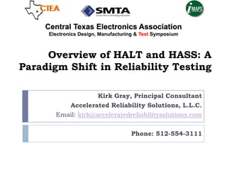 Overview of HALT and HASS: A
Paradigm Shift in Reliability Testing
Kirk Gray, Principal Consultant
Accelerated Reliability Solutions, L.L.C.
Email: kirk@acceleratedreliabilitysolutions.com
Phone: 512-554-3111
Central Texas Electronics Association
Electronics Design, Manufacturing & Test Symposium
 