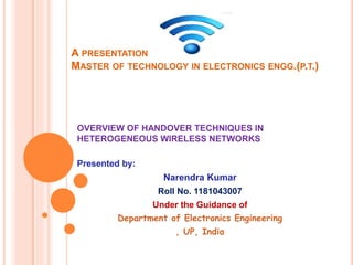 A PRESENTATION
MASTER OF TECHNOLOGY IN ELECTRONICS ENGG.(P.T.)
Presented by:
Narendra Kumar
Roll No. 1181043007
Under the Guidance of
Department of Electronics Engineering
, UP, India
OVERVIEW OF HANDOVER TECHNIQUES IN
HETEROGENEOUS WIRELESS NETWORKS
 