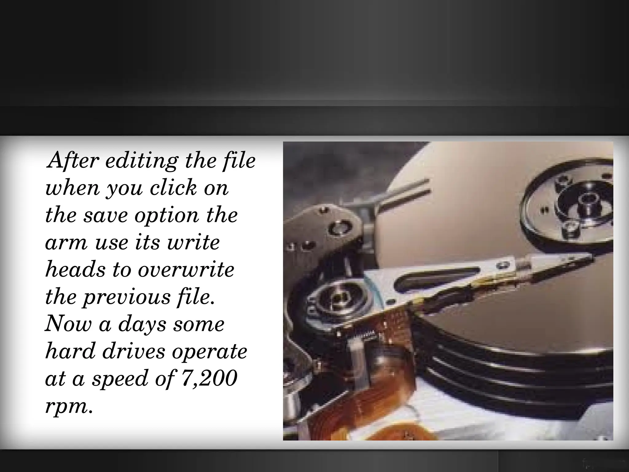    After editing the file 
    when you click on 
    the save option the 
    arm use its write 
    heads to overwrite 
    the previous file. 
    Now a days some 
    hard drives operate 
    at a speed of 7,200 
    rpm.
 