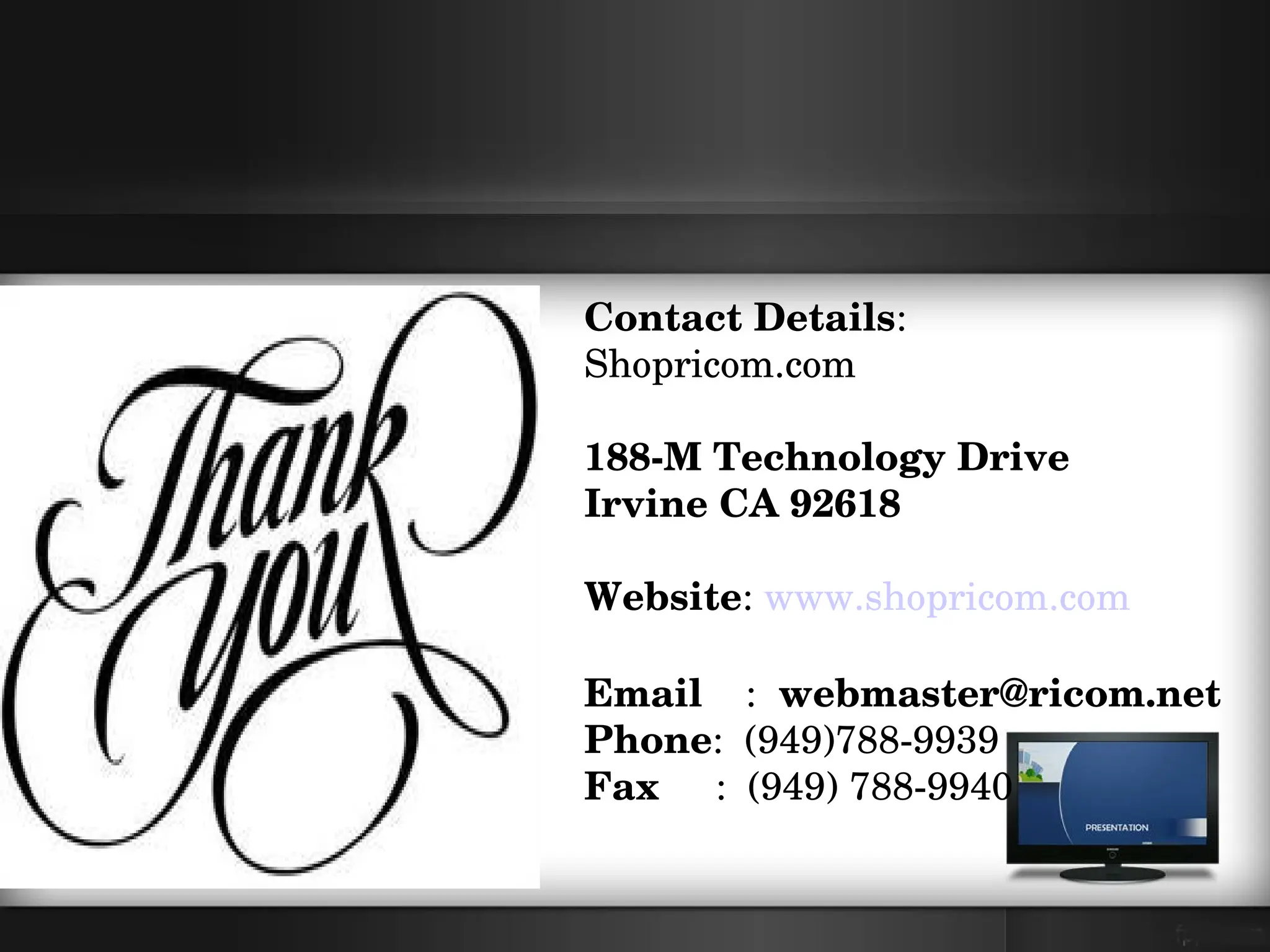 Contact Details:
Shopricom.com

188­M Technology Drive
Irvine CA 92618

Website: www.shopricom.com

Email    :  webmaster@ricom.net
Phone:  (949)788­9939
Fax     :  (949) 788­9940
 
