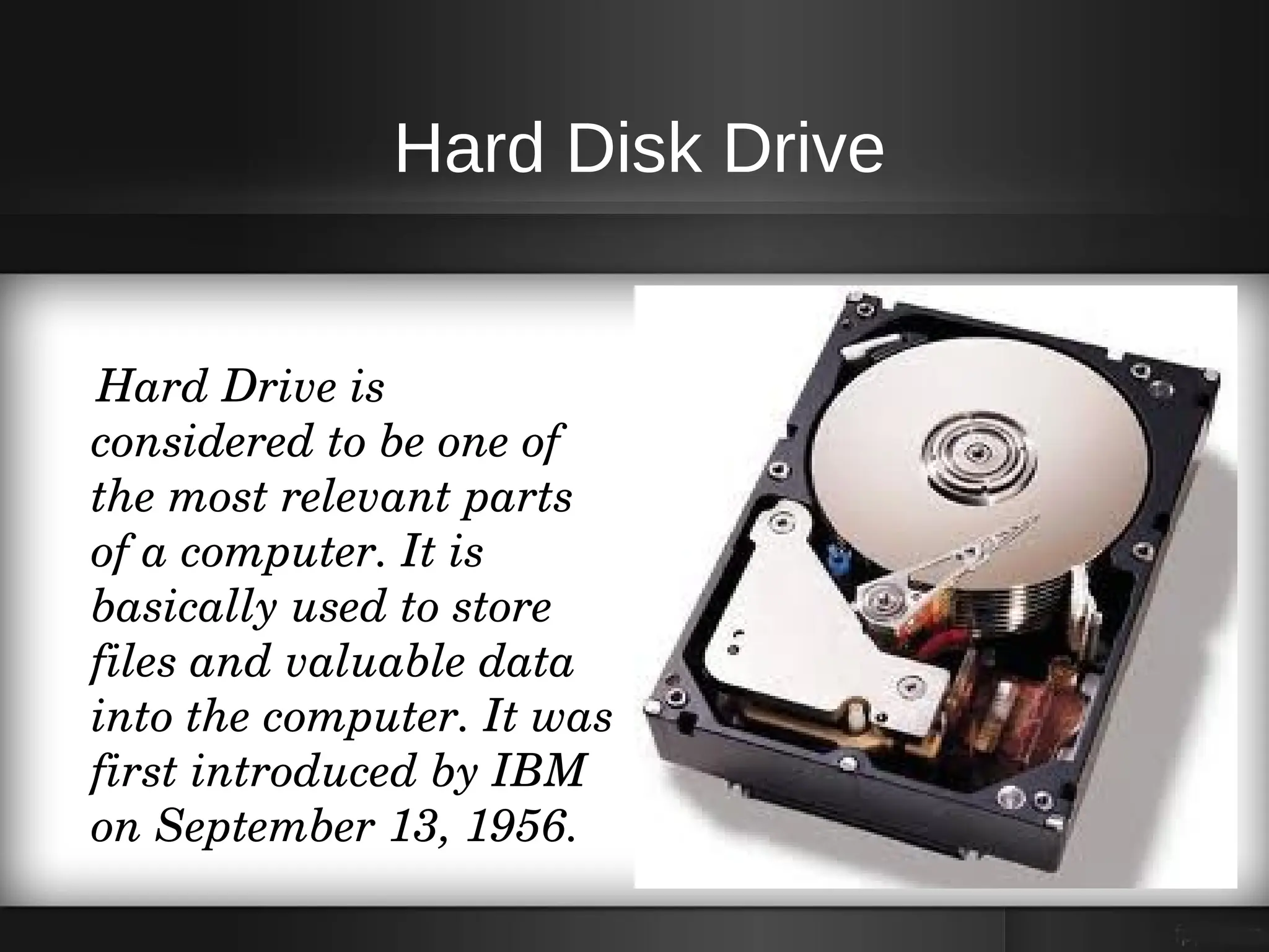 Hard Disk Drive


    Hard Drive is 
    considered to be one of 
    the most relevant parts 
    of a computer. It is 
    basically used to store 
    files and valuable data 
    into the computer. It was 
    first introduced by IBM 
    on September 13, 1956. 
 