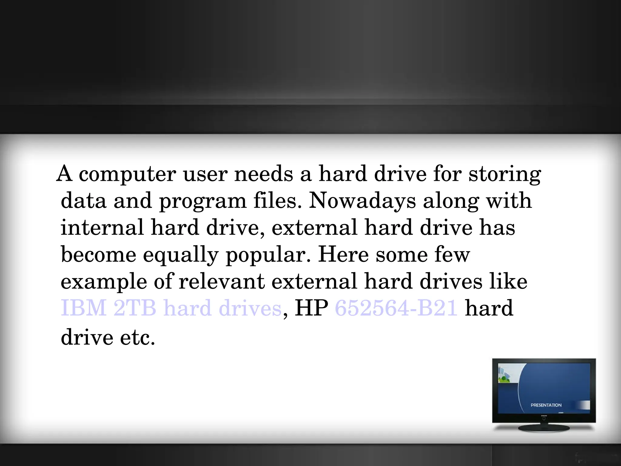    A computer user needs a hard drive for storing 
   data and program files. Nowadays along with 
   internal hard drive, external hard drive has 
   become equally popular. Here some few 
   example of relevant external hard drives like 
   IBM 2TB hard drives, HP 652564­B21 hard 
   drive etc.  
 