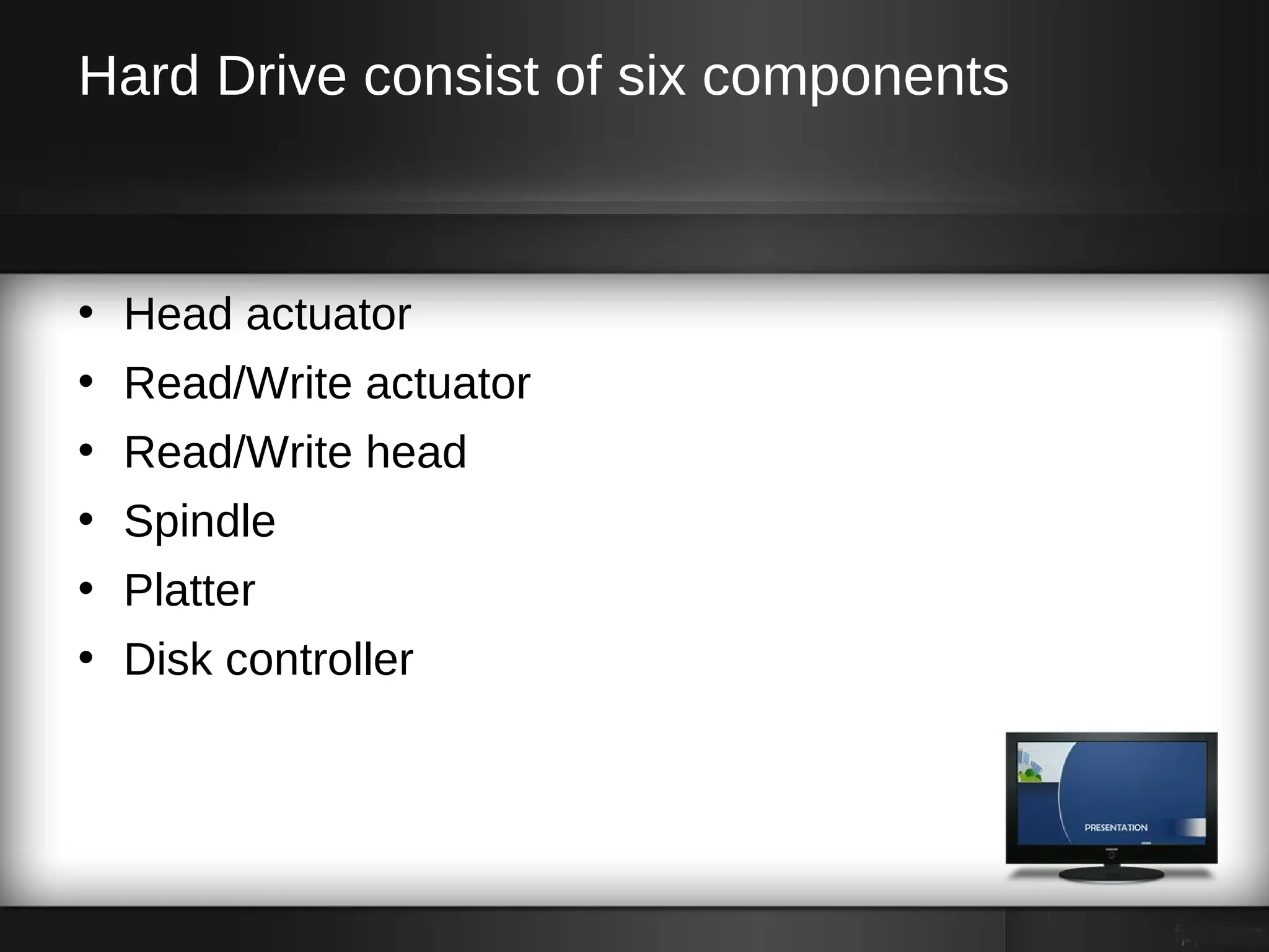 Hard Drive consist of six components



• Head actuator
• Read/Write actuator
• Read/Write head
• Spindle
• Platter
• Disk controller
 