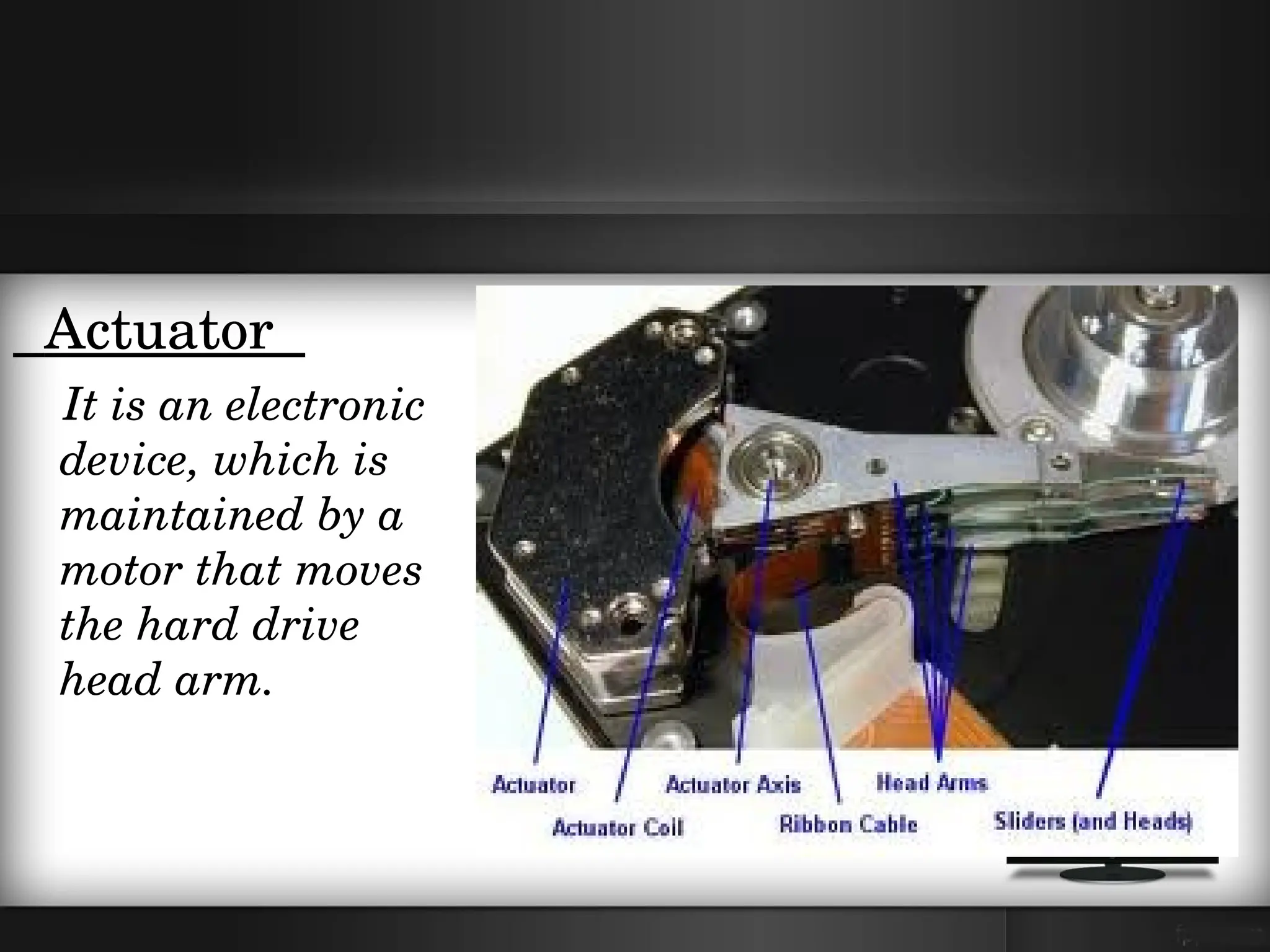   Actuator  
    It is an electronic 
    device, which is 
    maintained by a 
    motor that moves 
    the hard drive 
    head arm.
 