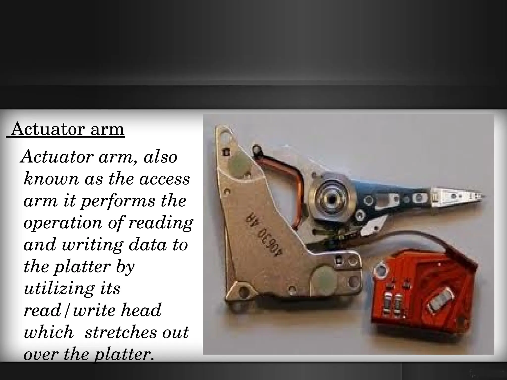  Actuator arm 
   Actuator arm, also 
   known as the access 
   arm it performs the  
   operation of reading 
   and writing data to 
   the platter by 
   utilizing its  
   read/write head  
   which  stretches out 
   over the platter.  
 