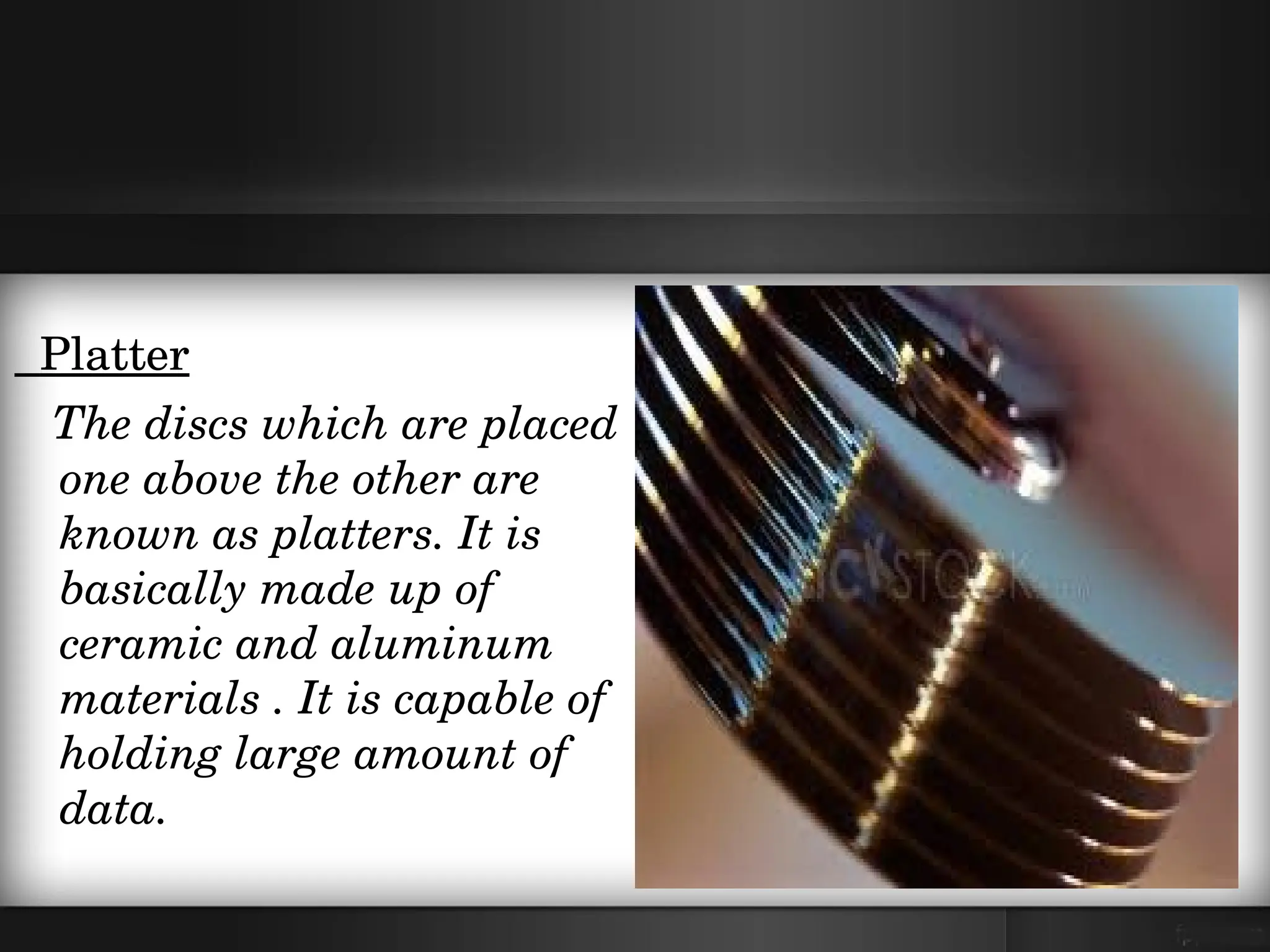   Platter
   The discs which are placed 
   one above the other are 
   known as platters. It is 
   basically made up of 
   ceramic and aluminum 
   materials . It is capable of 
   holding large amount of 
   data. 
 