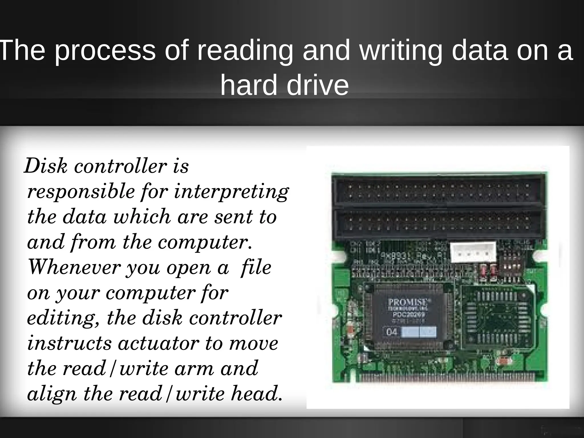 The process of reading and writing data on a
                 hard drive

   Disk controller is 
   responsible for interpreting 
   the data which are sent to 
   and from the computer. 
   Whenever you open a  file 
   on your computer for 
   editing, the disk controller 
   instructs actuator to move 
   the read/write arm and 
   align the read/write head. 
 