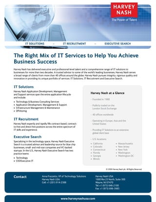 IT SoluTIonS                 –         IT REcRuITmEnT               –           ExEcuTIvE SEaRch



The Right mix of IT Services to help You achieve
Business Success
Harvey	Nash	has	delivered	executive	and	professional-level	talent	and	a	comprehensive	range	of	IT	solutions	to	
businesses	for	more	than	two	decades.	A	trusted	advisor	to	some	of	the	world’s	leading	businesses,	Harvey	Nash	serves	
a	broad	range	of	clients	from	more	than	40	offices	around	the	globe.	Harvey	Nash	pursues	integrity,	rigorous	quality	and	
innovation	in	providing	its	unique	portfolio	of	services:	IT	Solutions,	IT	Recruitment	and	Executive	Search.


IT Solutions
Harvey Nash Application Development, Management
and Support services span the entire application lifecycle                 harvey nash at a Glance
and include:
                                                                           - Founded in 1988
•	 Technology	&	Business	Consulting	Services
•	 Application	Development,	Management	&	Support                           - Publicly traded on the
•	 Infrastructure	Management	&	Maintenance                                   London	Stock	Exchange
•	 Offshoring	
                                                                           -	 	 0	offices	worldwide
                                                                              4
IT Recruitment                                                             -	 	 perating	in	Europe,	Asia	and	the	
                                                                              O
Harvey Nash expertly and rapidly fills contract-based, contract-              United	States
to-hire and direct hire positions across the entire spectrum of
IT	skills	and	experience.                                                  -	 	 roviding	IT	Solutions	to	an	extensive	
                                                                              P
                                                                              global client base
Executive Search
                                                                           -	 	 .S.	locations:
                                                                              U
Specializing in the technology space, Harvey Nash Executive
Search is a trusted advisor and leadership source for blue chip            •	 California                •	 Massachusetts
businesses,	small-	and	mid-size	companies	and	VC-backed	                   •	 Colorado                  •	 New	Jersey
startups.	In	the	U.S.,	Harvey	Nash	Executive	Search	has	two	               •	 Connecticut               •	 New	York
practice teams:                                                            •	 Florida                   •	 Washington
                                                                           •	 Georgia                   •	 Washington	DC
•	 Technology	                                                             •	 Illinois
•	 CIO/Executive	IT


                                                                                             ©	2009	Harvey	Nash	plc.	All	Rights	Reserved.


contact                     Anna	Frazzetto,	VP	of	Technology	Solutions          Harvey	Nash	USA:
                            Harvey	Nash	USA:                                    1680	Rte	23	North,	Suite	300
                            Cell:	+1	(201)	914-2388                             Wayne, NJ 07470
                                                                                Tel:	+1	(973)	646-2100								
                                                                                Fax:	+1	(973)	696-3985	


                                                www.harveynashusa.com
 