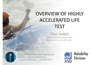 OVERVIEW OF HIGHLY 
                 OVERVIEW OF HIGHLY
                  ACCELERATED LIFE 
                  ACCELERATED LIFE
                        TEST
                                Chet Haibel
                            ©2011 ASQ & Presentation Chet
                            Presented live on Jan 18th, 2012




http://reliabilitycalendar.org/The_Re
liability_Calendar/Webinars_
liability Calendar/Webinars ‐
_English/Webinars_‐_English.html
 