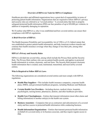 Overview of HIPAA & Tools for HIPAA Compliance
Healthcare providers and affiliated organizations have a great deal of responsibility in terms of
protecting patient health information. Organizations that are required to follow HIPAA’s privacy
and security rules are referred to as “covered entities.” A covered entity that fails to properly
safeguard protected health information (PHI) can face penalties of up to $50,000 per violation, in
addition to irreparably damaging its reputation.
We’ll outline what HIPAA is, why it was established and how covered entities can ensure their
compliance with HIPAA regulations.
A Brief Overview of HIPAA
The Health Insurance Portability and Accountability Act of 1996 is a U.S. federal statute that
was established to protect patient health information, and help American workers transfer and
continue their health insurance coverage when they change or lose their jobs, among other
protections.
HIPAA’s Privacy and Security Rules
HIPAA is divided into several titles, among which include the Privacy Rule and the Security
Rule. The Privacy Rule outlines who can see patient health records, and applies to protected
health information in written, electronic, and oral form. The Security Rule protects electronic
health information that is created, used, maintained, transmitted, and received by covered
entities.
Who Is Required to Follow HIPAA Laws
The following organizations are considered covered entities and must comply with HIPAA
regulations:
● Health Plan Suppliers—This includes health insurance companies, corporate health
plans, HMOs, and government healthcare programs, including Medicare and Medicaid.
● Certain Health Care Providers—Including doctors, medical clinics, hospitals,
psychologists, nursing homes, pharmacies, dentists, and other healthcare providers.
● Health Care Clearinghouses—Entities that transmit information (most often claims and
billing information) to another entity(s) in the health care system.
● Business Associates—Companies that act as contractors and subcontractors of a covered
entity and have access to protected health information while conducting business.
● Health Information Organizations—Entities that transmit protected health information
on behalf of a covered entity or its business associate, and thus require regular access to
PHI.
 