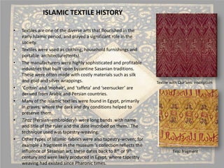 ISLAMIC TEXTILE HISTORY 
• 
Textiles are one of the diverse arts that flourished in the early Islamic period, and played a significant role in the society. 
• 
Textiles were used as clothing, household furnishings and portable architecture(tents). 
• 
The manufacturers were highly sophisticated and profitable industries that built upon byzantine Sasaniantraditions. These were often made with costly materials such as silk and gold and silver wrappings. 
• 
‘Cotton’ and ‘mohair’, and ‘taffeta’ and ‘seersucker’ are derived from Arabic and Persian countries. 
• 
Many of the Islamic textiles were found in Egypt, primarily in graves, where the dark and dry conditions helped to preserve them. 
• 
Tiraz(Persian=embroidery) were long bands with name and title of the ruler and the date inscribed on them. The technique used was tapestry-weaving. 
• 
Other types of Islamic fabrics were also tapestry-woven; for example a fragment in the museum ‘s collection reflects the influence of Sasanianart, these dates back to 8thor 9thcentury and were likely produced in Egypt, where tapestry weaving had existed since Pharonictimes. 
Textile with Qur’anicinscription 
Tirazfragment  