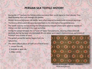 PERSIAN SILK TEXTILE HISTORY 
• 
During the 17thcentury, the Persian aristocracy wore their social status on their sleeves. They liked flaunting their rank through rich textiles. 
• 
Persia’s shimmering woven silk textile, were often inspired by poems and miniature paintings. 
• 
The history of brocaded silk weaving dated back to the time before Sassamiddynasty. 
• 
The textile industry revived during the Safavidperiod, brocade artists were asked to migrate to Isfahan and start working in the royal workshop. 
• 
During the period between the 11thand 13thlunar hijiracenturies, weaving of brocaded silk declined; during the Qajarera, brocaded silk and velvet were used in forma dresses, upholstery of furniture and curtains of court. 
• 
The golden period for textiles begins from the 
SafavidEra. 
• 
The silken Safavidpieces of cloth are of three kinds:- 
1. simple fine silk, 
2. brocade or gold silk, 
3. Silken velvet. 
Persian silk brocade –Armlet –Medallion – Floral back ground  