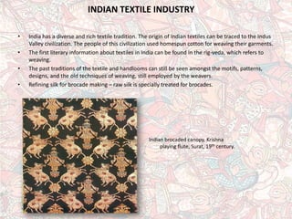 INDIAN TEXTILE INDUSTRY 
• 
India has a diverse and rich textile tradition. The origin of Indian textiles can be traced to the Indus Valley civilization. The people of this civilization used homespun cotton for weaving their garments. 
• 
The first literary information about textiles in India can be found in the rig-veda, which refers to weaving. 
• 
The past traditions of the textile and handlooms can still be seen amongst the motifs, patterns, designs, and the old techniques of weaving, still employed by the weavers. 
• 
Refining silk for brocade making –raw silk is specially treated for brocades. 
Indianbrocaded canopy, Krishna playing flute, Surat, 19thcentury.  