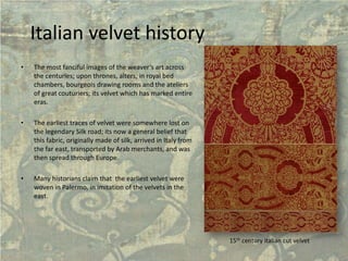 Italian velvet history 
• 
The most fanciful images of the weaver’s art across the centuries; upon thrones, alters, in royal bed chambers, bourgeois drawing rooms and the ateliers of great couturiers; its velvet which has marked entire eras. 
• 
The earliest traces of velvet were somewhere lost on the legendary Silk road; its now a general belief that this fabric, originally made of silk, arrived in Italy from the far east, transported by Arab merchants, and was then spread through Europe. 
• 
Many historians claim that the earliest velvet were woven in Palermo, in imitation of the velvets in the east. 
15thcentury italiancut velvet  