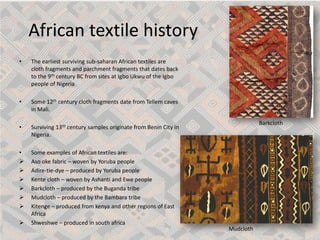 African textile history 
• 
The earliest surviving sub-saharanAfrican textiles are cloth fragments and parchment fragments that dates back to the 9thcentury BC from sites at Igbo Ukwuof the Igbo people of Nigeria 
• 
Some 12thcentury cloth fragments date from Tellemcaves in Mali. 
• 
Surviving 13thcentury samples originate from Benin City in Nigeria. 
• 
Some examples of African textiles are: 
 
Asookefabric –woven by Yoruba people 
 
Adire-tie-dye –produced by Yoruba people 
 
Kentecloth –woven by Ashanti and Ewe people 
 
Barkcloth–produced by the Buganda tribe 
 
Mudcloth–produced by the Bambaratribe 
 
Kitenge–produced from kenyaand other regions of East Africa 
 
Shweshwe–produced in south africa 
Mudcloth 
Barkcloth  
