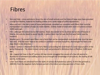Fibres 
• 
Skin and hide –since prehistoric times the skin of small animals and the hides of large ones have provided a tough but flexible, material for making clothes and a wide range of useful equipments 
• 
Wool and hair –the hairy coats of many wild animals provided our ancestors with fibers that could be manipulated in a number of ways to create textiles. Clothes made of wool were worn in Sumeriaat least 4,000 years ago. 
• 
Felt –although the oldest known felt textiles, those discovered at the Scythian burial site of Pazyrykin Siberia, can only be dated to about 5oo BC, it seems likely that felt was the first wool fabric used by mankind. 
• 
Woolen yarn –To convert wool fibers into a form that can be manipulated more easily they must be spun into yarn. First the wool need to be carded or combed to remove impurities, disentangle the fibers and align them in one direction. 
• 
Cotton –cotton is obtained from the hairy fibers surrounding the seed-head of a semi tropical plant of the genus Gossypium. The oldest known cotton yarn was produced in Mohenjo-Daro in Pakistan 3,000 years ago. 
• 
Silk –legend tell how in the 6thcentury AD two monks smuggled the cocoon of a few silk worms to Byzantium in hollowed-out walking sticks and so brought the knowledge of sericulture, the rearing of silk worms, to the west. 
• 
Linen-bastfibers are obtained from the stalks of certain dicotyledonous plants. A shirt-like garment (c. 2800 BC) from the Egyptian Early Dynasty period is the oldest surviving specimen of linen cloth. 