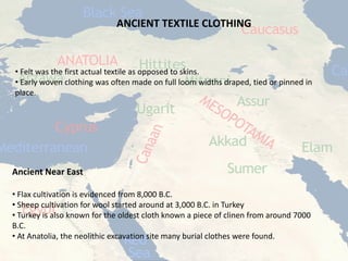 ANCIENT TEXTILE CLOTHING 
• 
Felt was the first actual textile as opposed to skins. 
• 
Early woven clothing was often made on full loom widths draped, tied or pinned in place. 
Ancient Near East 
• 
Flax cultivation is evidenced from 8,000 B.C. 
• 
Sheep cultivation for wool started around at 3,000 B.C. in Turkey 
• 
Turkey is also known for the oldest cloth known a piece of clinenfrom around 7000 B.C. 
• 
At Anatolia, the neolithicexcavation site many burial clothes were found.  