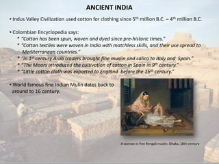 ANCIENT INDIA 
• 
IndusValleyCivilizationusedcottonforclothingsince5thmillionB.C.–4thmillionB.C. 
• 
ColombianEncyclopediasays: *“Cottonhasbeenspun,wovenanddyedsincepre-historictimes.” *“CottontextileswerewoveninIndiawithmatchlessskills,andtheirusespreadtoMediterraneancountries.” *“In1stcenturyArabtradersbroughtfinemuslinandcalicotoItalyandSpain.” *“TheMoorsintroducedthecultivationofcottoninSpainin9thcentury.” *“LittlecottonclothwasexportedtoEnglandbeforethe15thcentury.” 
• 
WorldfamousfineIndianMulindatesbacktoaroundto16century. 
A woman in fine Bengali muslin;Dhaka, 18th-century  