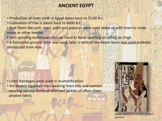 ANCIENT EGYPT 
• 
Production of linen cloth in Egypt dates back to 55,00 B.C. 
• 
Cultivation of Flax is dated back to 6000 B.C. 
• 
Bastfibers like rush, reed, palm and papyrus were used alone or with linen to make ropes or other textiles. 
• 
Yarn spinning techniques include hand to hand spinning or rolling on thigh. 
• 
A horizontal ground loom was used, later a vertical two beam loom was used probably introduced from Asia. 
• 
Linen bandages were used in mummification. 
• 
Art depicts Egyptian men wearing linen kilts and women wearing various forms of shirt and jackets of often sheer pleated fabric. 
Queen Nefertariin a sheer pleated garment  