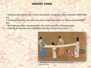 ANCIENT CHINA 
• 
Earliest production of silk in China was found in Yangshooculture between 5000-3000 B.C. 
• 
Primitive looms are also seen from sites of Hemuduculture in Yuyao, around 40000 B.C. 
• 
Silk fragments were recovered from the royal tombs from Shang dynasty. 
• 
Clothing for the elite was made from silk with vivid primary colors. 
Ladies making silk, early 12th century painting by Emperor Huizongof Song  