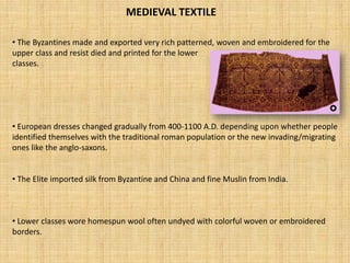 MEDIEVAL TEXTILE 
• 
The Byzantines made and exported very rich patterned, woven and embroidered for the upper class and resist died and printed for the lower classes. 
• 
European dresses changed gradually from 400-1100 A.D. depending upon whether people identified themselves with the traditional roman population or the new invading/migrating ones like the anglo-saxons. 
• 
The Elite imported silk from Byzantine and China and fine Muslin from India. 
• 
Lower classes wore homespun wool often undyedwith colorful woven or embroidered borders.  