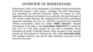 OVERVIEW OF HOMEOSTASIS
Homeostasis’ refers to the maintenance of constant internal environment
of the body (homeo = same; stasis = standing). The word ‘homeostasis’
was introduced by Harvard Professor, Walter B Cannon in 1930.
Importance of internal environment was notified by the great biologist of
19th century Claude Bernard. He enlightened the fact that multicellular
organisms including man live in a perfectly organized and controlled
internal environment, which he called ‘milieu interieur’. Internal
environment in the body is the extracellular fluid (ECF) in which the
cells live. It is the fluid outside the cell and it constantly moves
throughout the body. It includes blood, which circulates in the vascular
system and fluid present in between the cells called interstitial fluid.
ECF contains nutrients, ions and all other substances necessary for the
survival of the cells.
1
 