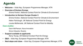 Agenda
• Welcome – Viola Hay, European Programmes Manager, KTN
• Overview of Horizon Europe
Emma Fenton, National Contact Point for Climate & Environment
• Introduction to Horizon Europe Cluster 5
Emma Fenton, National Contact Point for Climate & Environment
Helen Fairclough, UK National Contact Point for Energy
Louise Mothersole, UK National Contact Point for Mobility
Case studies:
Gavin McPherson, Nova Innovation
Simon Edwards, Ricardo
• Support available to applicants
Kerry Young, UK National Contact Point for Energy
• Q&A – Viola Hay, European Programmes Manager, KTN
• Next steps and close – Viola Hay, European Programmes Manager, KTN
 