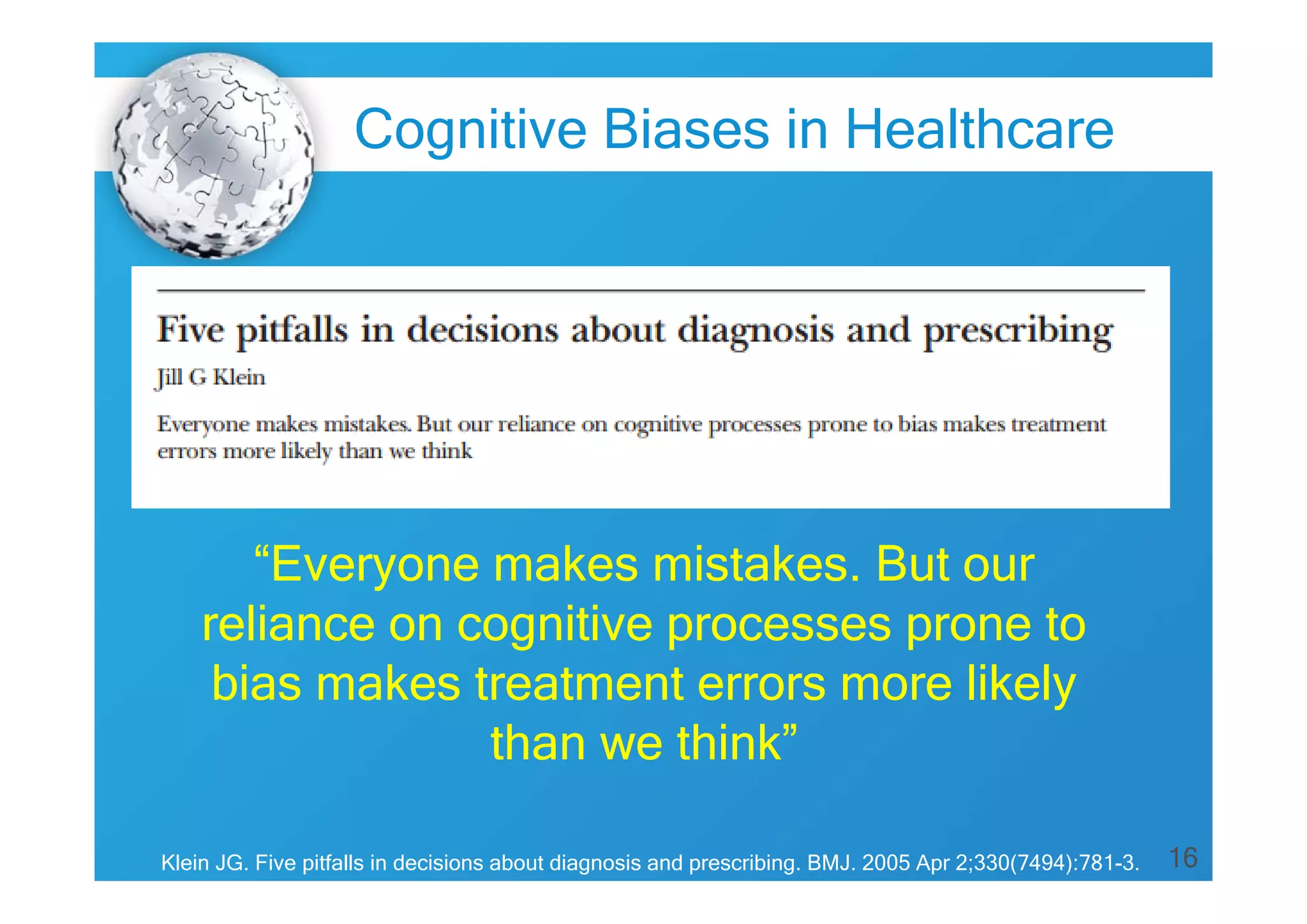 Cognitive Biases in Healthcare

“Everyone makes mistakes. But our
reliance on cognitive processes prone to
bias makes treatment errors more likely
than we think”
Klein JG. Five pitfalls in decisions about diagnosis and prescribing. BMJ. 2005 Apr 2;330(7494):781-3.

16

 