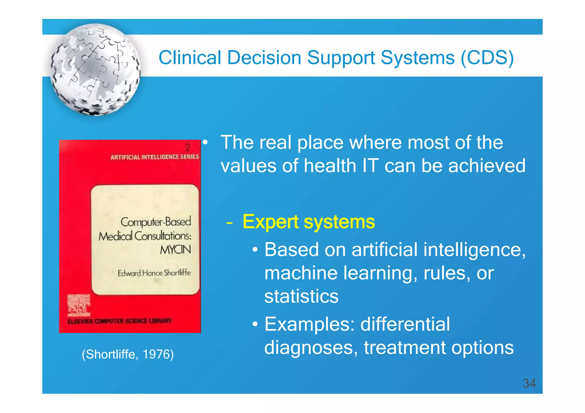 Clinical Decision Support Systems (CDS)

• The real place where most of the
values of health IT can be achieved

(Shortliffe, 1976)

– Expert systems
• Based on artificial intelligence,
machine learning, rules, or
statistics
• Examples: differential
diagnoses, treatment options
34

 