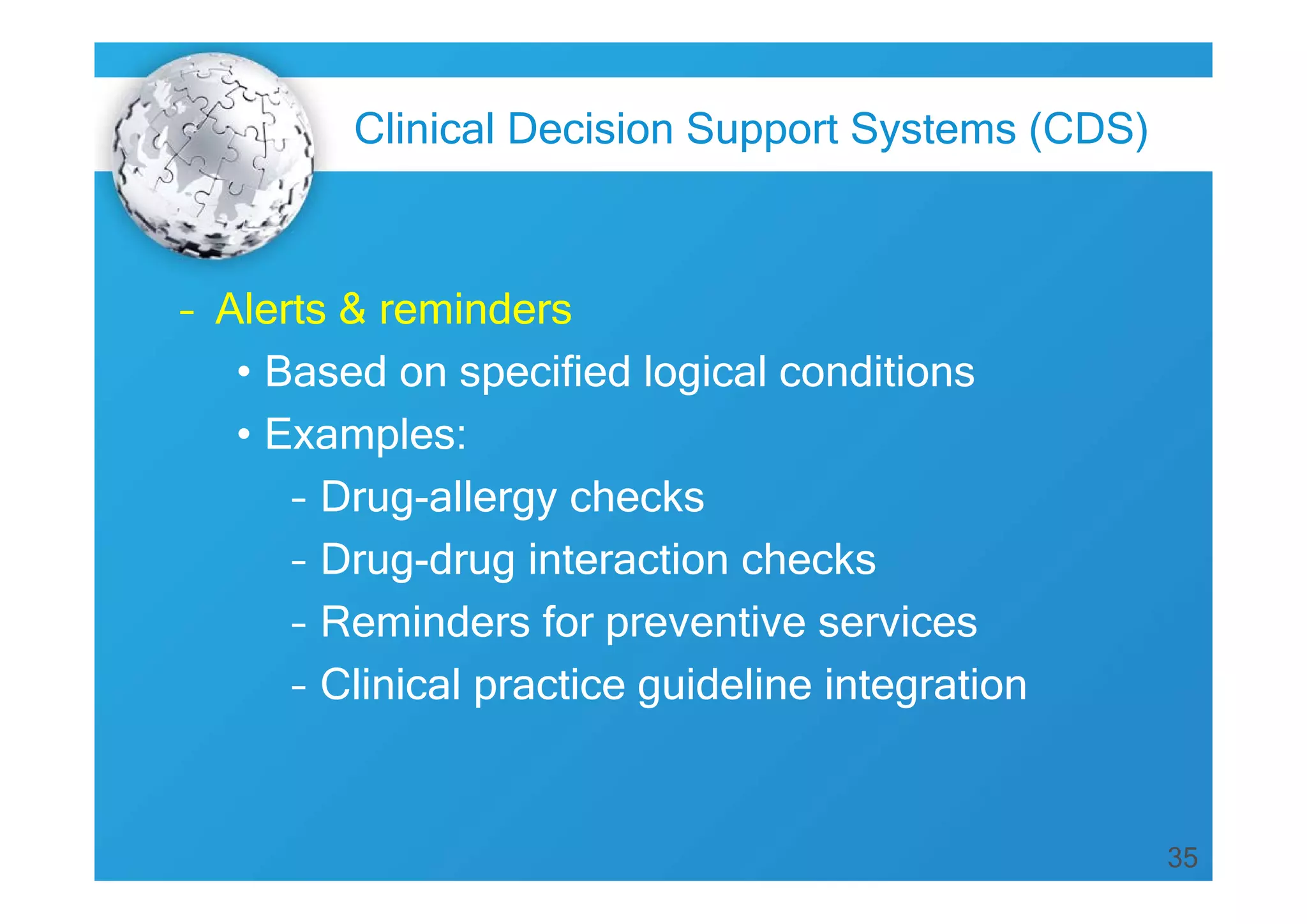 Clinical Decision Support Systems (CDS)

– Alerts & reminders
• Based on specified logical conditions
• Examples:
– Drug-allergy checks
– Drug-drug interaction checks
– Reminders for preventive services
– Clinical practice guideline integration

35

 