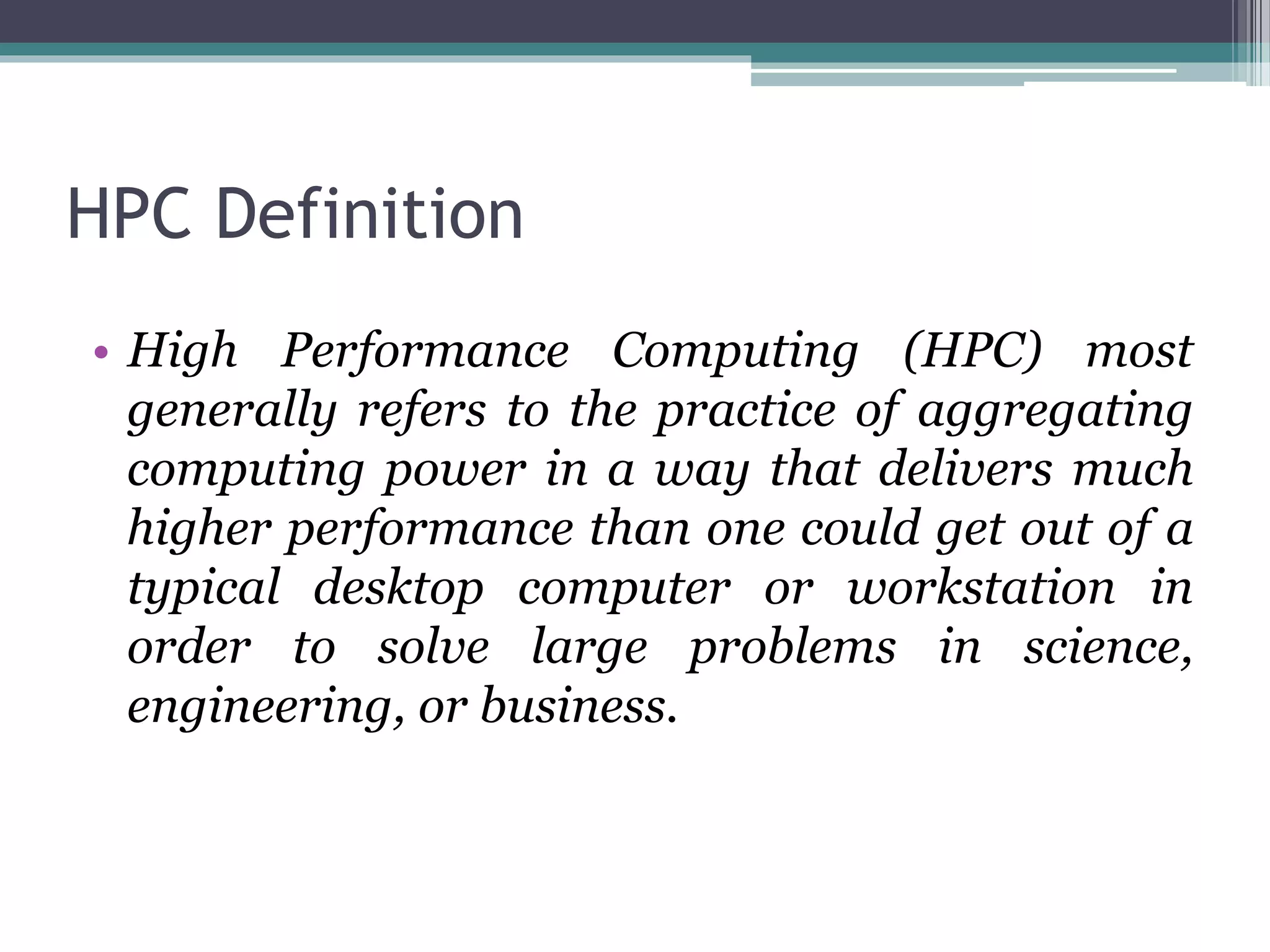 HPC Definition
• High Performance Computing (HPC) most
generally refers to the practice of aggregating
computing power in a way that delivers much
higher performance than one could get out of a
typical desktop computer or workstation in
order to solve large problems in science,
engineering, or business.
 