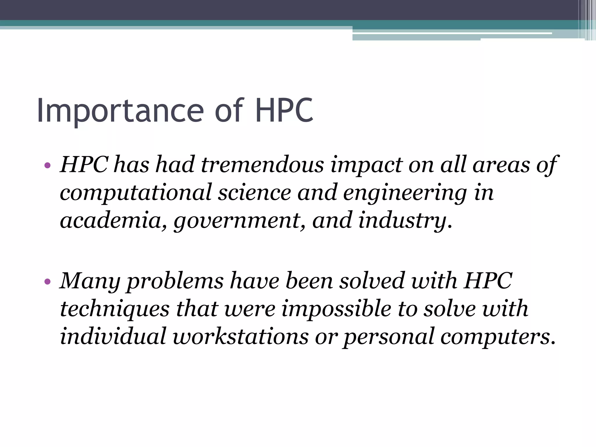 Importance of HPC
• HPC has had tremendous impact on all areas of
computational science and engineering in
academia, government, and industry.
• Many problems have been solved with HPC
techniques that were impossible to solve with
individual workstations or personal computers.
 