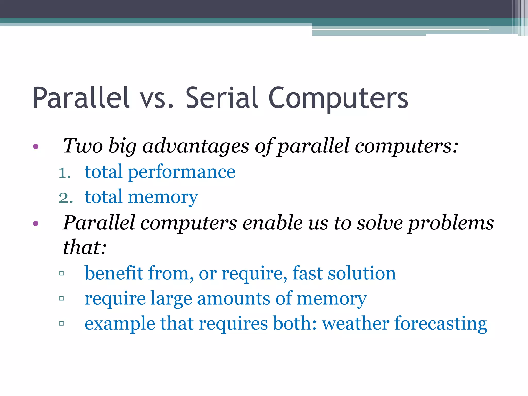 Parallel vs. Serial Computers
• Two big advantages of parallel computers:
1. total performance
2. total memory
• Parallel computers enable us to solve problems
that:
▫ benefit from, or require, fast solution
▫ require large amounts of memory
▫ example that requires both: weather forecasting
 