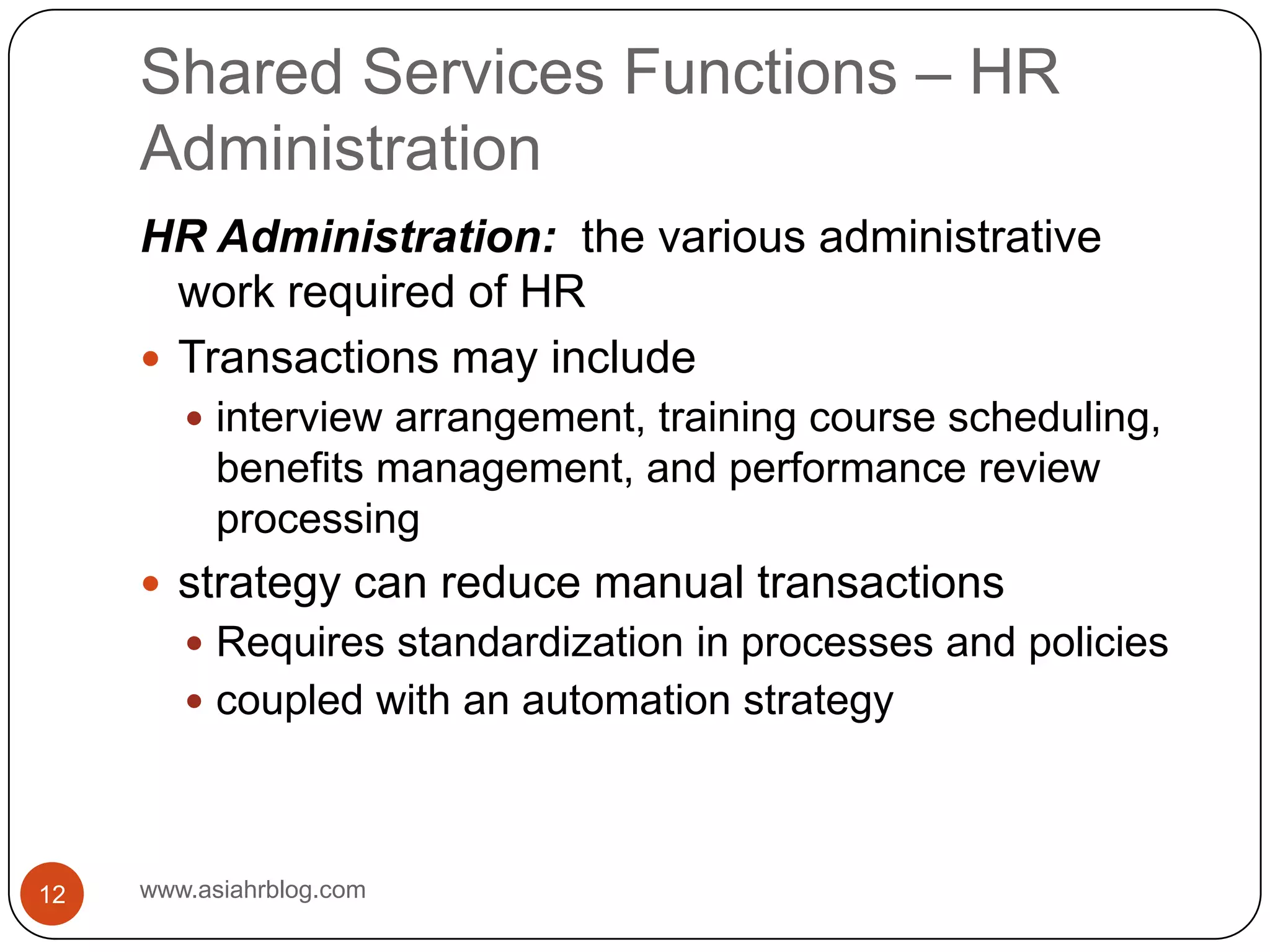 Shared Services Functions – HR Administrationwww.asiahrblog.com12HR Administration:  the various administrative work required of HRTransactions may includeinterview arrangement, training course scheduling, benefits management, and performance review processingstrategy can reduce manual transactionsRequires standardization in processes and policiescoupled with an automation strategy