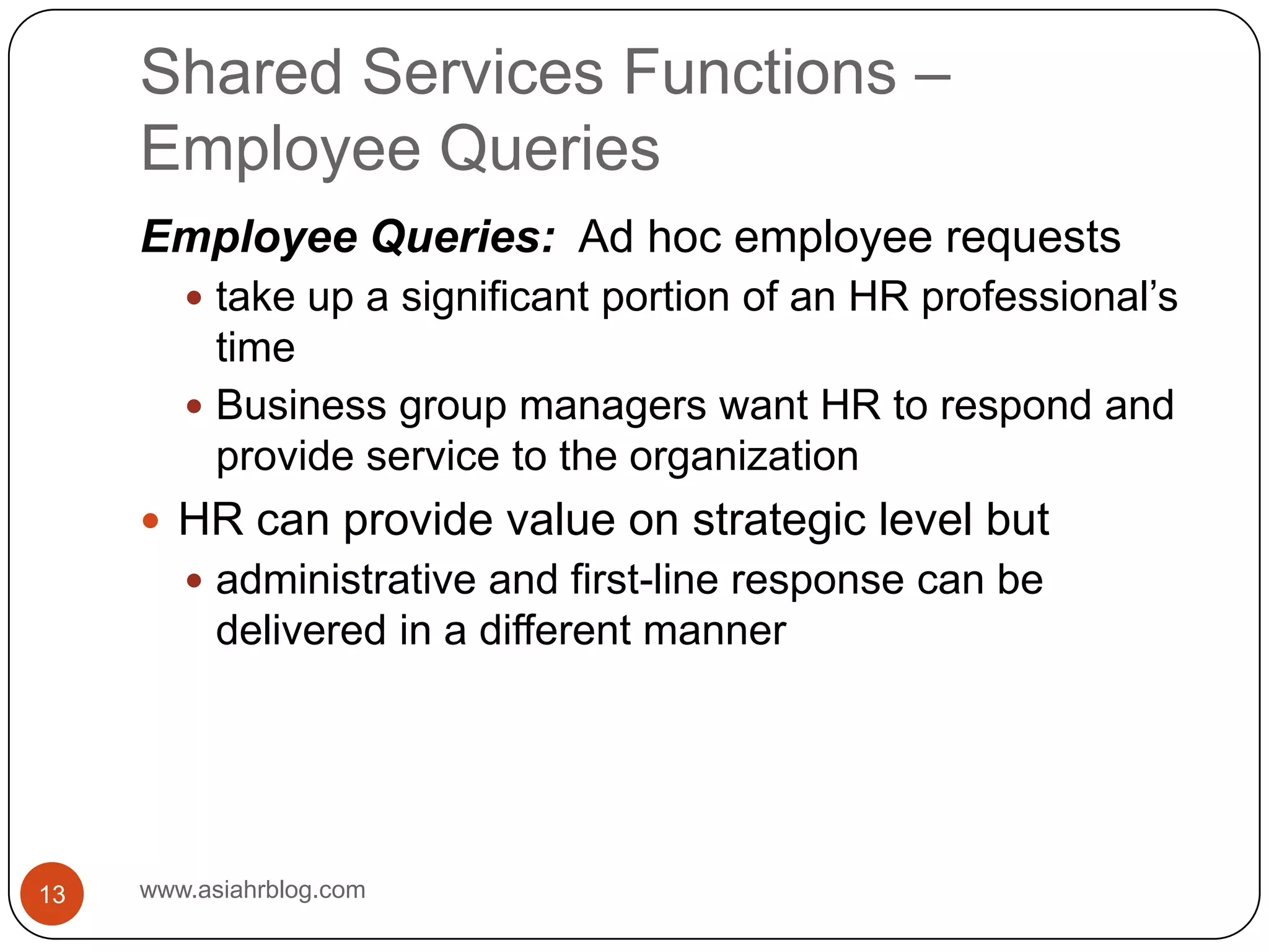 Shared Services Functions – Employee Querieswww.asiahrblog.com13Employee Queries:  Ad hoc employee requeststake up a significant portion of an HR professional’s timeBusiness group managers want HR to respond and provide service to the organizationHR can provide value on strategic level butadministrative and first-line response can be delivered in a different manner