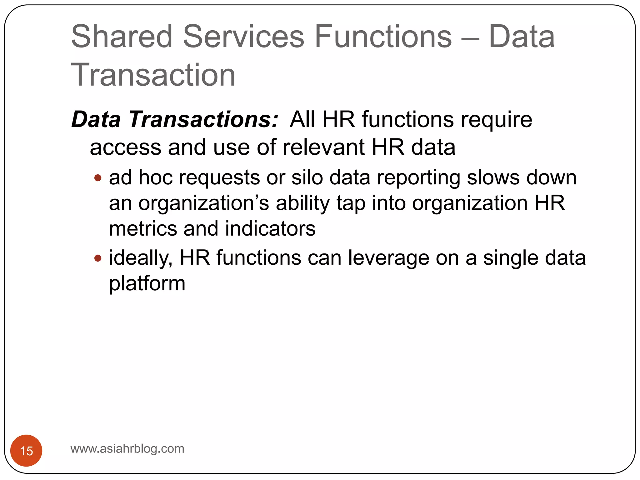 Shared Services Functions – Data Transactionwww.asiahrblog.com15Data Transactions:  All HR functions require access and use of relevant HR dataad hoc requests or silo data reporting slows down an organization’s ability tap into organization HR metrics and indicatorsideally, HR functions can leverage on a single data platform