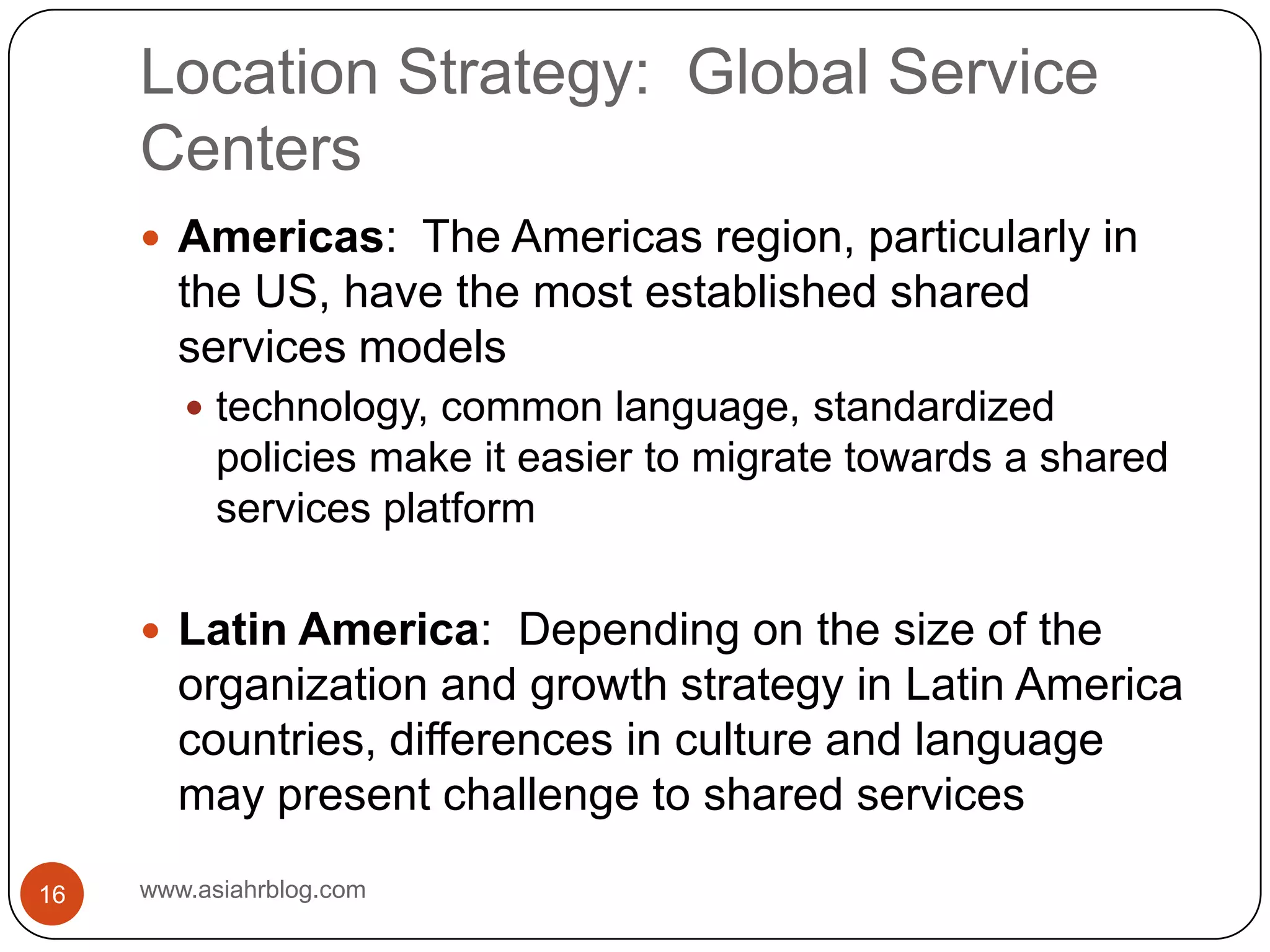 Location Strategy:  Global Service Centerswww.asiahrblog.com16Americas:  The Americas region, particularly in the US, have the most established shared services modelstechnology, common language, standardized policies make it easier to migrate towards a shared services platformLatin America:  Depending on the size of the organization and growth strategy in Latin America countries, differences in culture and language may present challenge to shared services