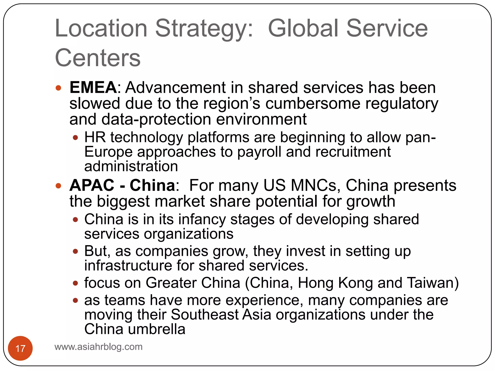 Location Strategy:  Global Service Centerswww.asiahrblog.com17EMEA: Advancement in shared services has been slowed due to the region’s cumbersome regulatory and data-protection environmentHR technology platforms are beginning to allow pan-Europe approaches to payroll and recruitment administrationAPAC - China:  For many US MNCs, China presents the biggest market share potential for growthChina is in its infancy stages of developing shared services organizationsBut, as companies grow, they invest in setting up infrastructure for shared services. focus on Greater China (China, Hong Kong and Taiwan)as teams have more experience, many companies are moving their Southeast Asia organizations under the China umbrella