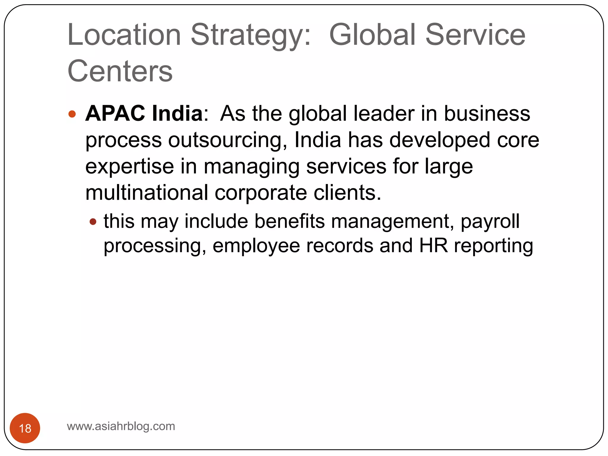 Location Strategy:  Global Service Centerswww.asiahrblog.com18APAC India:  As the global leader in business process outsourcing, India has developed core expertise in managing services for large multinational corporate clients.this may include benefits management, payroll processing, employee records and HR reporting