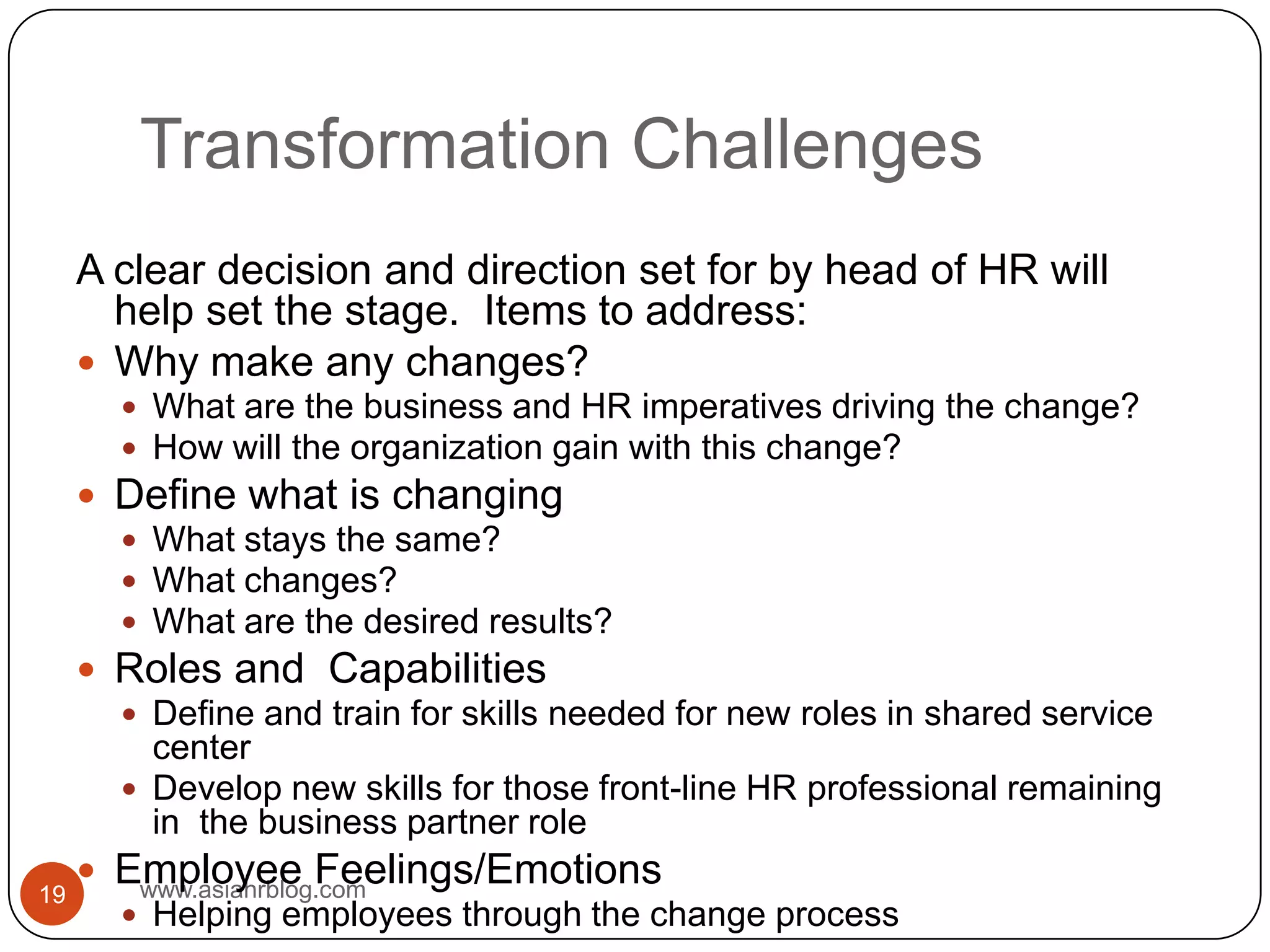 Transformation Challengeswww.asiahrblog.com19A clear decision and direction set for by head of HR will help set the stage.  Items to address:Why make any changes?What are the business and HR imperatives driving the change?How will the organization gain with this change?Define what is changingWhat stays the same?What changes?What are the desired results?Roles and  Capabilities	Define and train for skills needed for new roles in shared service centerDevelop new skills for those front-line HR professional remaining in  the business partner roleEmployee Feelings/EmotionsHelping employees through the change process