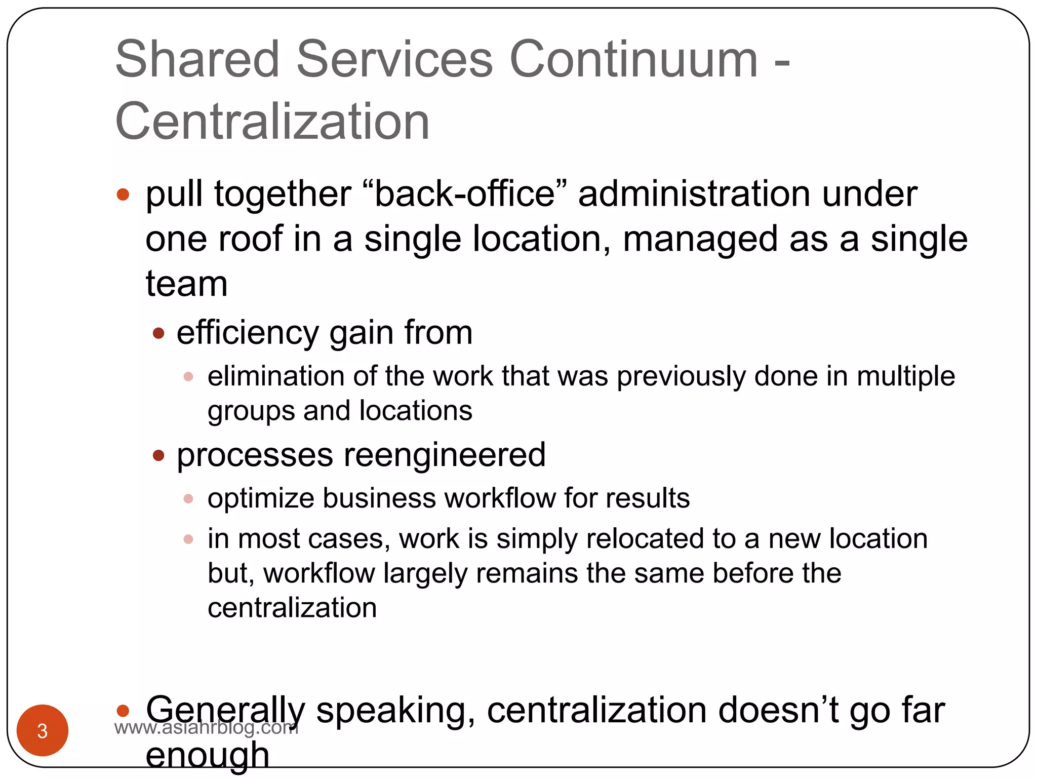 Shared Services Continuum - Centralizationwww.asiahrblog.com3pull together “back-office” administration under one roof in a single location, managed as a single teamefficiency gain fromelimination of the work that was previously done in multiple groups and locationsprocesses reengineeredoptimize business workflow for resultsin most cases, work is simply relocated to a new location but, workflow largely remains the same before the centralization Generally speaking, centralization doesn’t go far enough