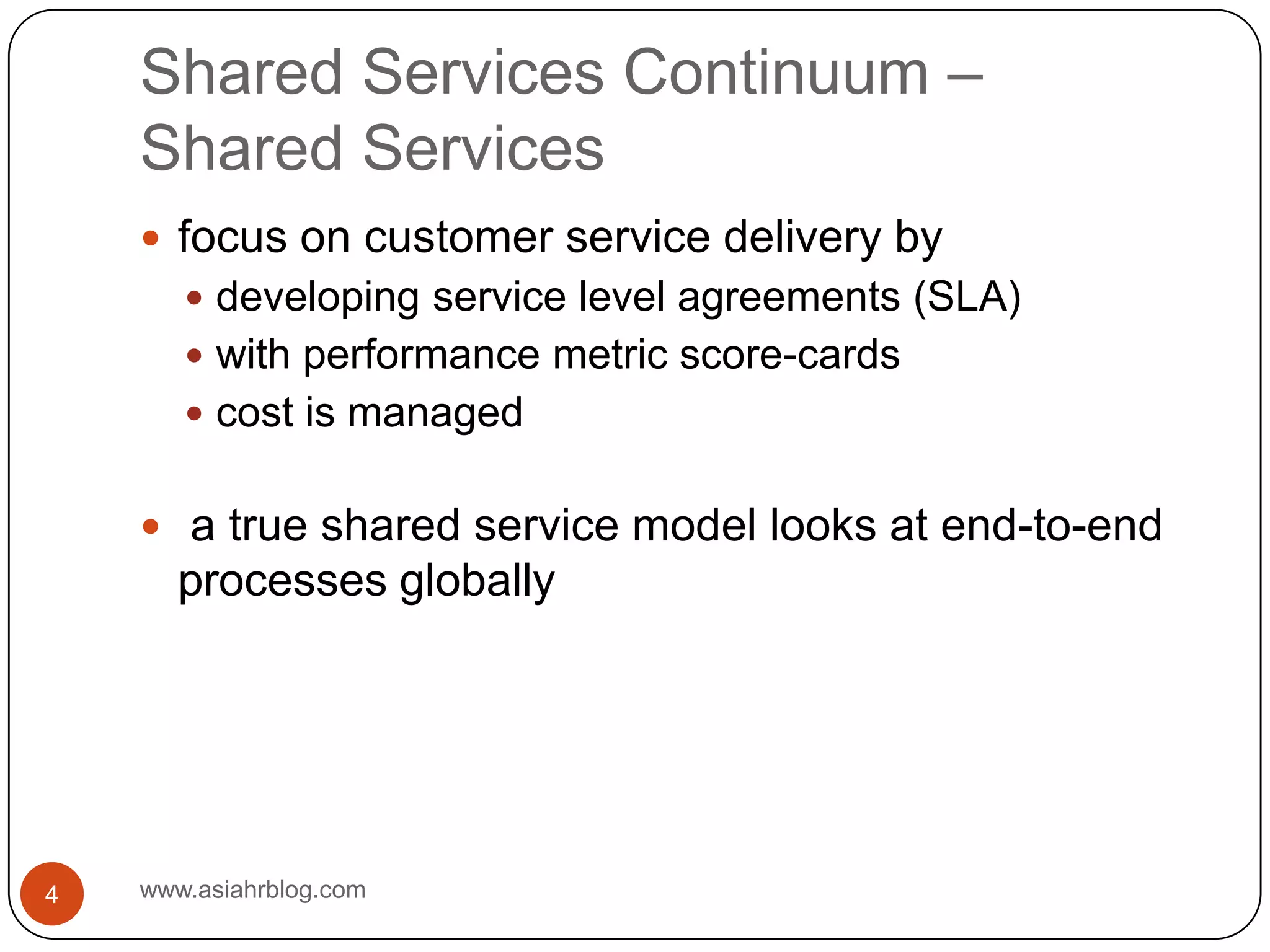 Shared Services Continuum –Shared Serviceswww.asiahrblog.com4focus on customer service delivery bydeveloping service level agreements (SLA)with performance metric score-cardscost is managed a true shared service model looks at end-to-end processes globally