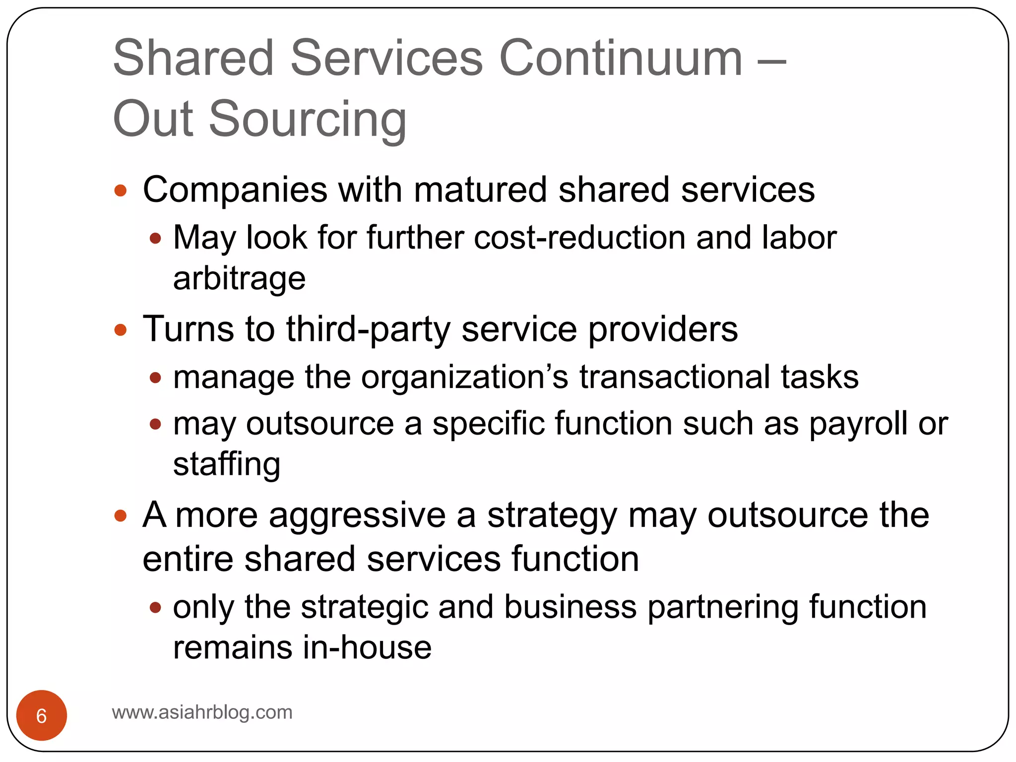 Shared Services Continuum –Out Sourcingwww.asiahrblog.com6Companies with matured shared servicesMay look for further cost-reduction and labor arbitrageTurns to third-party service providers manage the organization’s transactional tasksmay outsource a specific function such as payroll or staffingA more aggressive a strategy may outsource the entire shared services functiononly the strategic and business partnering function remains in-house