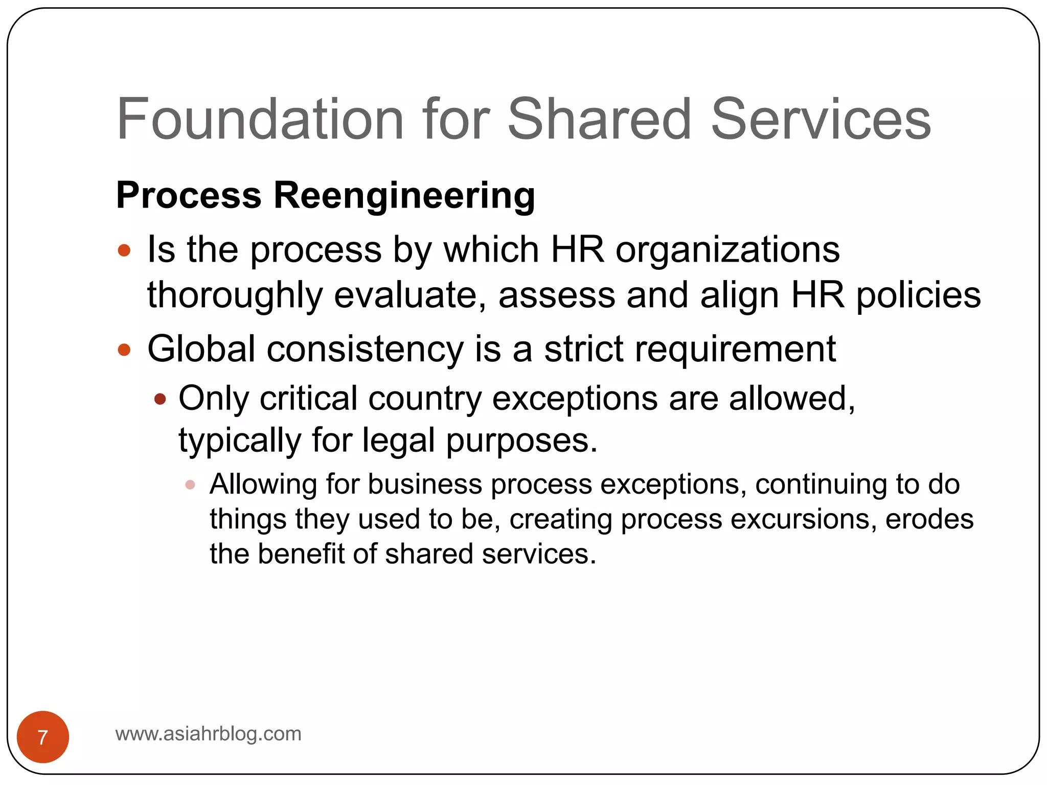 Foundation for Shared Serviceswww.asiahrblog.com7Process ReengineeringIs the process by which HR organizations thoroughly evaluate, assess and align HR policiesGlobal consistency is a strict requirementOnly critical country exceptions are allowed, typically for legal purposes.Allowing for business process exceptions, continuing to do things they used to be, creating process excursions, erodes the benefit of shared services.